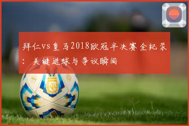 拜仁vs皇马2018欧冠半决赛全纪录:关键进球与争议瞬间