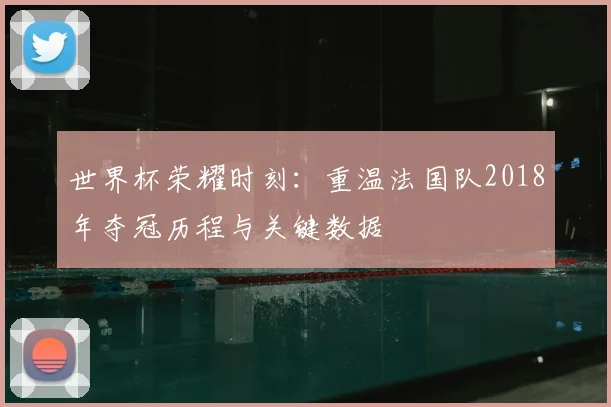世界杯荣耀时刻：重温法国队2018年夺冠历程与关键数据