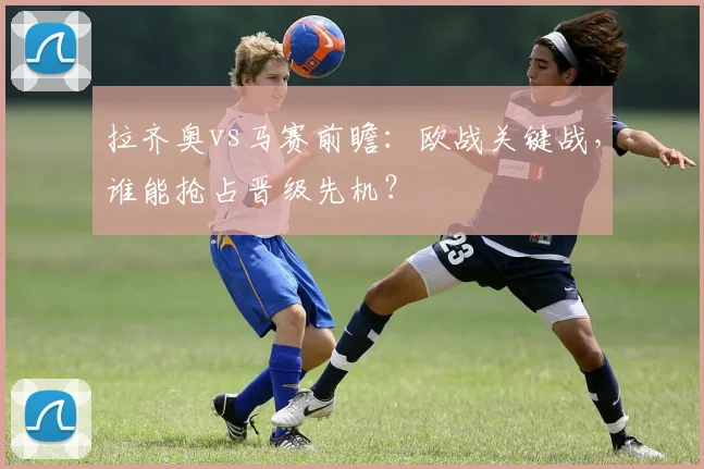 拉齐奥vs马赛前瞻：欧战关键战，谁能抢占晋级先机？