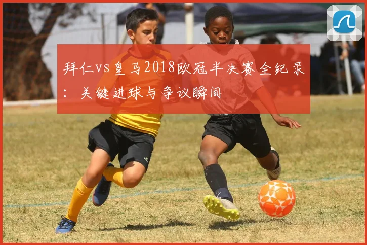 拜仁vs皇马2018欧冠半决赛全纪录:关键进球与争议瞬间