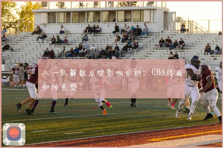 八一队解散后续影响分析：CBA格局如何重塑？
