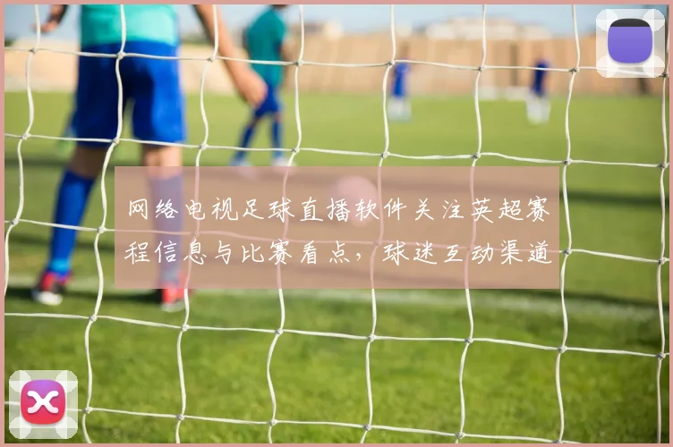 网络电视足球直播软件关注英超赛程信息与比赛看点,球迷互动渠道优化