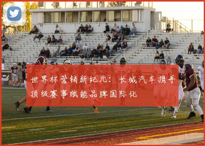 世界杯营销新纪元：长城汽车携手顶级赛事赋能品牌国际化