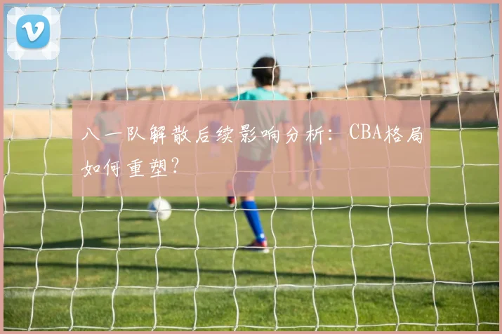 八一队解散后续影响分析：CBA格局如何重塑？