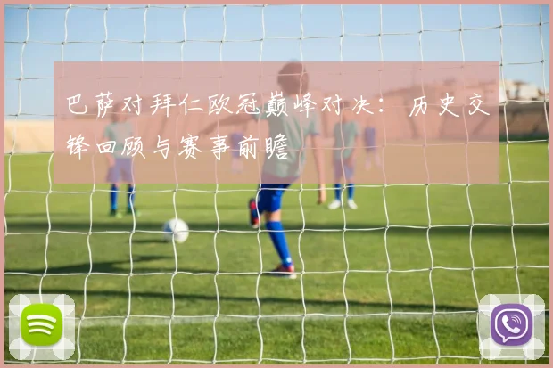 巴萨对拜仁欧冠巅峰对决:历史交锋回顾与赛事前瞻